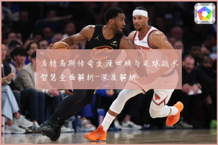 马特乌斯传奇生涯回顾与足球战术智慧全面解析-深度解析