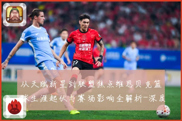 从天赋新星到联盟焦点维恩贝克篮球生涯起伏与赛场影响全解析-深度解析