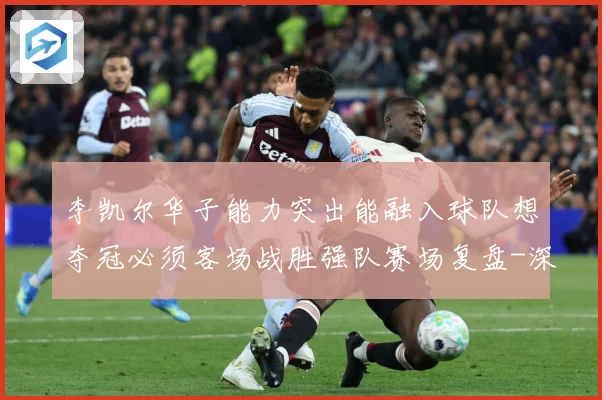 李凯尔华子能力突出能融入球队想夺冠必须客场战胜强队赛场复盘-深度解析