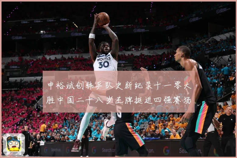 申裕斌创韩乒队史新纪录十一零大胜中国二十八岁王牌挺进四强赛场解读-深度解析