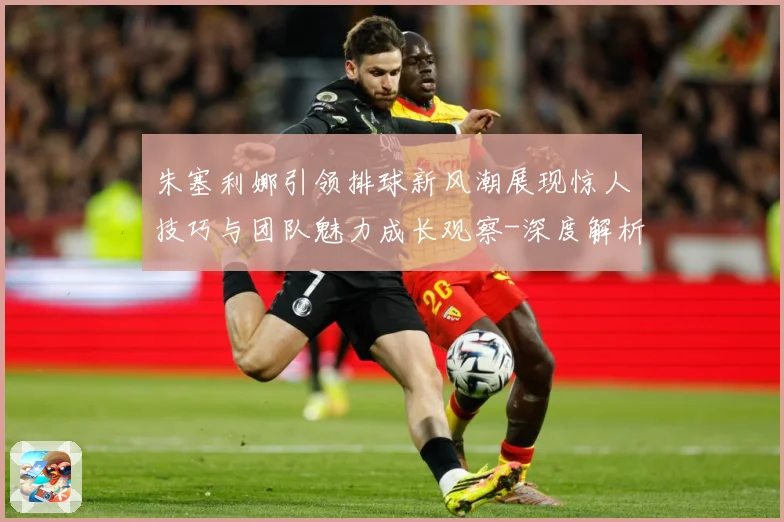 朱塞利娜引领排球新风潮展现惊人技巧与团队魅力成长观察-深度解析