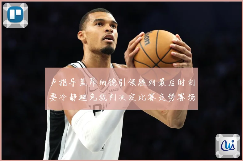 卢指导莱昂纳德引领胜利最后时刻要冷静避免裁判决定比赛走势赛场复盘-深度解析