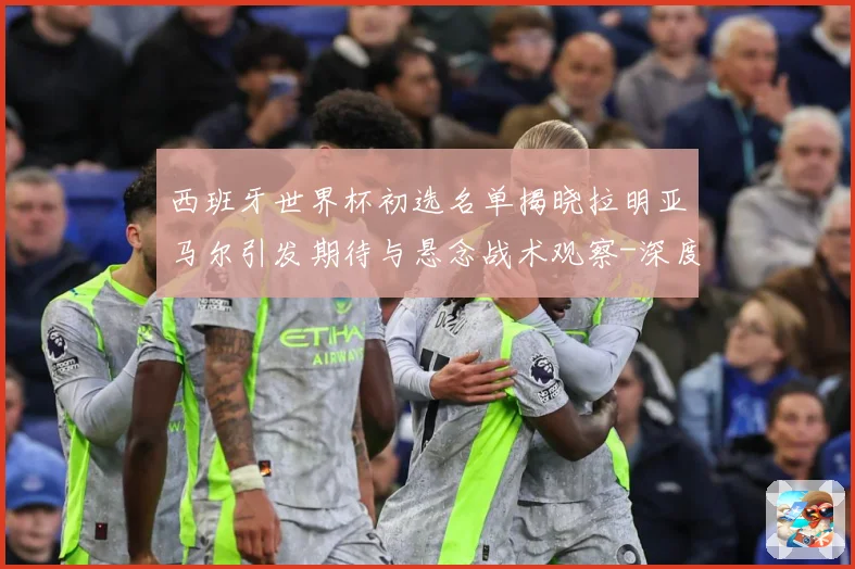 西班牙世界杯初选名单揭晓拉明亚马尔引发期待与悬念战术观察-深度解析