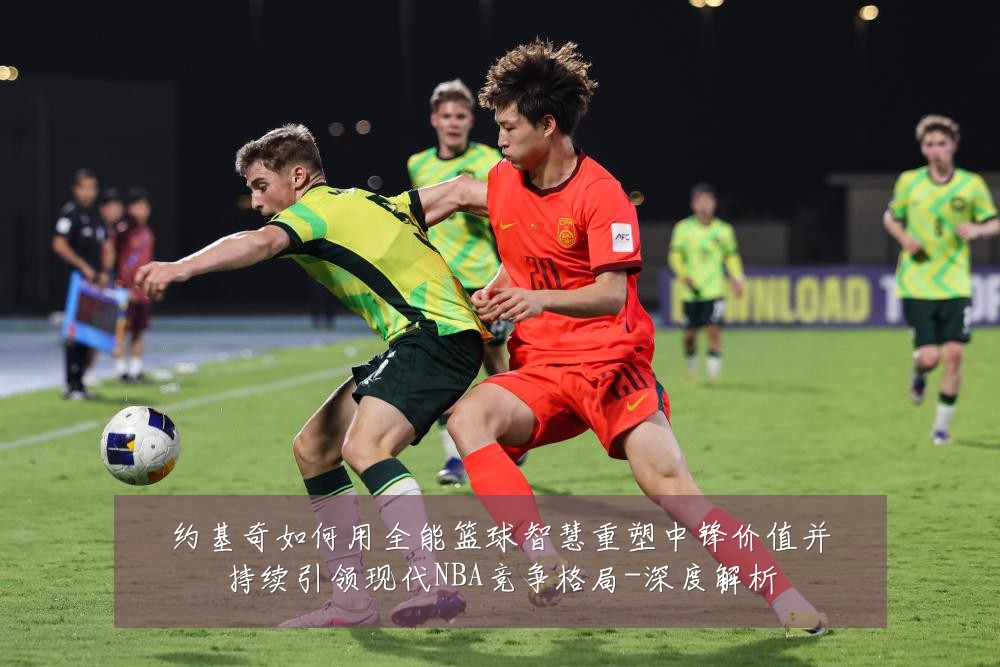 约基奇如何用全能篮球智慧重塑中锋价值并持续引领现代NBA竞争格局-深度解析